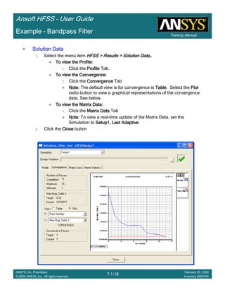 Training Manual
Ansoft HFSS – User Guide
7.1-18
ANSYS, Inc. Proprietary
© 2009 ANSYS, Inc. All rights reserved.
February 20, 2009
Inventory #002704
Example – Bandpass Filter
Solution DataSolution DataSolution DataSolution Data
1. Select the menu item HFSS > Results > Solution DataHFSS > Results > Solution DataHFSS > Results > Solution DataHFSS > Results > Solution Data…………
To view the Profile:To view the Profile:To view the Profile:To view the Profile:
1. Click the ProfileProfileProfileProfile Tab.
To view the Convergence:To view the Convergence:To view the Convergence:To view the Convergence:
1. Click the ConvergenceConvergenceConvergenceConvergence Tab
Note:Note:Note:Note: The default view is for convergence is TableTableTableTable. Select the PlotPlotPlotPlot
radio button to view a graphical representations of the convergence
data. See below.
To view the Matrix Data:To view the Matrix Data:To view the Matrix Data:To view the Matrix Data:
1. Click the Matrix DataMatrix DataMatrix DataMatrix Data Tab
Note:Note:Note:Note: To view a real-time update of the Matrix Data, set the
Simulation to Setup1, Last AdaptiveSetup1, Last AdaptiveSetup1, Last AdaptiveSetup1, Last Adaptive
2. Click the CloseCloseCloseClose button
 