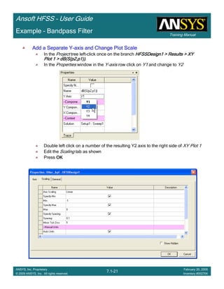 Training Manual
Ansoft HFSS – User Guide
7.1-21
ANSYS, Inc. Proprietary
© 2009 ANSYS, Inc. All rights reserved.
February 20, 2009
Inventory #002704
Example – Bandpass Filter
Add a Separate YAdd a Separate YAdd a Separate YAdd a Separate Y----axis and Change Plot Scaleaxis and Change Plot Scaleaxis and Change Plot Scaleaxis and Change Plot Scale
In the Project tree left-click once on the branch HFSSDesign1 > Results > XYHFSSDesign1 > Results > XYHFSSDesign1 > Results > XYHFSSDesign1 > Results > XY
Plot 1 > dB(S(p2,p1))Plot 1 > dB(S(p2,p1))Plot 1 > dB(S(p2,p1))Plot 1 > dB(S(p2,p1)).
In the Properties window in the Y-axis row click on Y1 and change to Y2
Double left click on a number of the resulting Y2 axis to the right side of XY Plot 1
Edit the Scaling tab as shown
Press OKOKOKOK
 