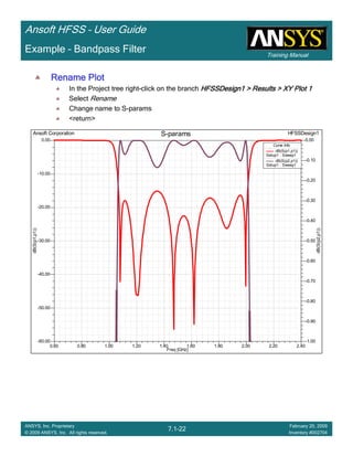 Training Manual
Ansoft HFSS – User Guide
7.1-22
ANSYS, Inc. Proprietary
© 2009 ANSYS, Inc. All rights reserved.
February 20, 2009
Inventory #002704
Example – Bandpass Filter
Rename PlotRename PlotRename PlotRename Plot
In the Project tree right-click on the branch HFSSDesign1 > Results > XY Plot 1HFSSDesign1 > Results > XY Plot 1HFSSDesign1 > Results > XY Plot 1HFSSDesign1 > Results > XY Plot 1
Select Rename
Change name to S-params
<return>
0.60 0.80 1.00 1.20 1.40 1.60 1.80 2.00 2.20 2.40
Freq [GHz]
-60.00
-50.00
-40.00
-30.00
-20.00
-10.00
0.00
dB(S(p1,p1))
-1.00
-0.90
-0.80
-0.70
-0.60
-0.50
-0.40
-0.30
-0.20
-0.10
0.00
dB(S(p2,p1))
Ansoft Corporation HFSSDesign1S-params
Curve Info
dB(S(p1,p1))
Setup1 : Sweep1
dB(S(p2,p1))
Setup1 : Sweep1
 