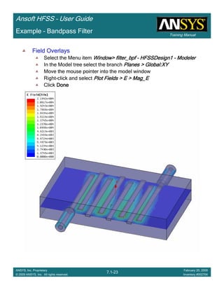 Training Manual
Ansoft HFSS – User Guide
7.1-23
ANSYS, Inc. Proprietary
© 2009 ANSYS, Inc. All rights reserved.
February 20, 2009
Inventory #002704
Example – Bandpass Filter
Field OverlaysField OverlaysField OverlaysField Overlays
Select the Menu item Window>Window>Window>Window> filter_bpffilter_bpffilter_bpffilter_bpf ---- HFSSDesign1HFSSDesign1HFSSDesign1HFSSDesign1 ---- ModelerModelerModelerModeler
In the Model tree select the branch Planes >Planes >Planes >Planes > Global:XYGlobal:XYGlobal:XYGlobal:XY
Move the mouse pointer into the model window
Right-click and select Plot Fields > E >Plot Fields > E >Plot Fields > E >Plot Fields > E > Mag_EMag_EMag_EMag_E
Click DoneDoneDoneDone
 