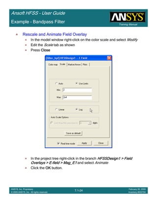Training Manual
Ansoft HFSS – User Guide
7.1-24
ANSYS, Inc. Proprietary
© 2009 ANSYS, Inc. All rights reserved.
February 20, 2009
Inventory #002704
Example – Bandpass Filter
Rescale and Animate Field OverlayRescale and Animate Field OverlayRescale and Animate Field OverlayRescale and Animate Field Overlay
In the model window right-click on the color scale and select Modify
Edit the Scale tab as shown
Press CloseCloseCloseClose
In the project tree right-click in the branch HFSSDesign1 > FieldHFSSDesign1 > FieldHFSSDesign1 > FieldHFSSDesign1 > Field
Overlays > EOverlays > EOverlays > EOverlays > E----field > Mag_E1field > Mag_E1field > Mag_E1field > Mag_E1 and select Animate
Click the OKOKOKOK button.
 
