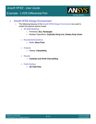 Training Manual
Ansoft HFSS – User Guide
8.1-2
ANSYS, Inc. Proprietary
© 2009 ANSYS, Inc. All rights reserved.
February 20, 2009
Inventory #002704
Example – LVDS Differential Pair
Ansoft HFSS Design Environment
The following features of the Ansoft HFSS Design Environment are used to
create this passive device model.
3D Solid Modeling
Primitives: Box, RectanglesBox, RectanglesBox, RectanglesBox, Rectangles
Boolean Operations: Duplicate Along Line, Sweep Along VectorDuplicate Along Line, Sweep Along VectorDuplicate Along Line, Sweep Along VectorDuplicate Along Line, Sweep Along Vector
Boundaries/Excitations
Ports: Wave PortsWave PortsWave PortsWave Ports
Analysis
Sweep: InterpolatingInterpolatingInterpolatingInterpolating
Results
Cartesian and Smith Chart plottingCartesian and Smith Chart plottingCartesian and Smith Chart plottingCartesian and Smith Chart plotting
Field Overlays
3D Field Plots3D Field Plots3D Field Plots3D Field Plots
 