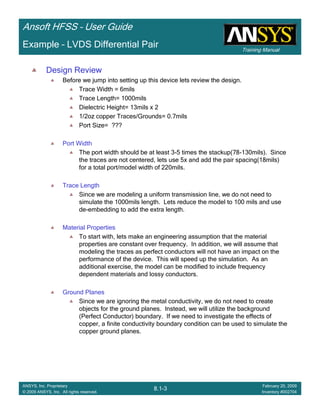 Training Manual
Ansoft HFSS – User Guide
8.1-3
ANSYS, Inc. Proprietary
© 2009 ANSYS, Inc. All rights reserved.
February 20, 2009
Inventory #002704
Example – LVDS Differential Pair
Design Review
Before we jump into setting up this device lets review the design.
Trace Width = 6mils
Trace Length= 1000mils
Dielectric Height= 13mils x 2
1/2oz copper Traces/Grounds= 0.7mils
Port Size= ???
Port Width
The port width should be at least 3-5 times the stackup(78-130mils). Since
the traces are not centered, lets use 5x and add the pair spacing(18mils)
for a total port/model width of 220mils.
Trace Length
Since we are modeling a uniform transmission line, we do not need to
simulate the 1000mils length. Lets reduce the model to 100 mils and use
de-embedding to add the extra length.
Material Properties
To start with, lets make an engineering assumption that the material
properties are constant over frequency. In addition, we will assume that
modeling the traces as perfect conductors will not have an impact on the
performance of the device. This will speed up the simulation. As an
additional exercise, the model can be modified to include frequency
dependent materials and lossy conductors.
Ground Planes
Since we are ignoring the metal conductivity, we do not need to create
objects for the ground planes. Instead, we will utilize the background
(Perfect Conductor) boundary. If we need to investigate the effects of
copper, a finite conductivity boundary condition can be used to simulate the
copper ground planes.
 