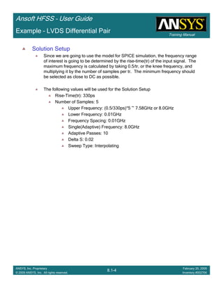 Training Manual
Ansoft HFSS – User Guide
8.1-4
ANSYS, Inc. Proprietary
© 2009 ANSYS, Inc. All rights reserved.
February 20, 2009
Inventory #002704
Example – LVDS Differential Pair
Solution Setup
Since we are going to use the model for SPICE simulation, the frequency range
of interest is going to be determined by the rise-time(tr) of the input signal. The
maximum frequency is calculated by taking 0.5/tr, or the knee frequency, and
multiplying it by the number of samples per tr. The minimum frequency should
be selected as close to DC as possible.
The following values will be used for the Solution Setup
Rise-Time(tr): 330ps
Number of Samples: 5
Upper Frequency: (0.5/330ps)*5 ~ 7.58GHz or 8.0GHz
Lower Frequency: 0.01GHz
Frequency Spacing: 0.01GHz
Single(Adaptive) Frequency: 8.0GHz
Adaptive Passes: 10
Delta S: 0.02
Sweep Type: Interpolating
 
