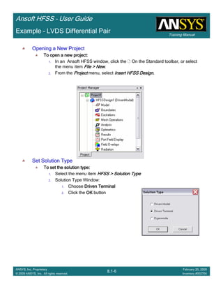 Training Manual
Ansoft HFSS – User Guide
8.1-6
ANSYS, Inc. Proprietary
© 2009 ANSYS, Inc. All rights reserved.
February 20, 2009
Inventory #002704
Example – LVDS Differential Pair
Opening a New ProjectOpening a New ProjectOpening a New ProjectOpening a New Project
To open a new project:To open a new project:To open a new project:To open a new project:
1. In an Ansoft HFSS window, click the On the Standard toolbar, or select
the menu item File > NewFile > NewFile > NewFile > New.
2. From the ProjectProjectProjectProject menu, select Insert HFSS DesignInsert HFSS DesignInsert HFSS DesignInsert HFSS Design....
Set Solution TypeSet Solution TypeSet Solution TypeSet Solution Type
To set the solution type:To set the solution type:To set the solution type:To set the solution type:
1. Select the menu item HFSS > Solution TypeHFSS > Solution TypeHFSS > Solution TypeHFSS > Solution Type
2. Solution Type Window:
1. Choose Driven TerminalDriven TerminalDriven TerminalDriven Terminal
2. Click the OKOKOKOK button
 