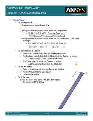 Training Manual
Ansoft HFSS – User Guide
8.1-8
ANSYS, Inc. Proprietary
© 2009 ANSYS, Inc. All rights reserved.
February 20, 2009
Inventory #002704
Example – LVDS Differential Pair
Create Trace 1Create Trace 1Create Trace 1Create Trace 1
To create trace 1:To create trace 1:To create trace 1:To create trace 1:
1.Select the menu item Draw > BoxDraw > BoxDraw > BoxDraw > Box
2. Using the coordinate entry fields, enter the box position
X: 0.00.00.00.0, Y: 9.09.09.09.0, Z: ----0.350.350.350.35, Press the EnterEnterEnterEnter key
3. Using the coordinate entry fields, enter the opposite corner of the base
rectangle:
dX: 100.0100.0100.0100.0, dY: 6.06.06.06.0, dZ: 0.7,0.7,0.7,0.7, Press the EnterEnterEnterEnter key
To parameterize the object:To parameterize the object:To parameterize the object:To parameterize the object:
1. Select the CommandCommandCommandCommand tab from the PropertiesPropertiesPropertiesProperties window
2. For PositionPositionPositionPosition, type: 0.0mil, S/2,0.0mil, S/2,0.0mil, S/2,0.0mil, S/2, ----0.35mil0.35mil0.35mil0.35mil, Click the TabTabTabTab key to accept
Add Variable SSSS: 18mil18mil18mil18mil, Click the OKOKOKOK button
3. For YSizeYSizeYSizeYSize, type: WWWW, Click the TabTabTabTab key to accept
Add Variable WWWW: 6mil6mil6mil6mil, Click the OKOKOKOK button
To set the name:To set the name:To set the name:To set the name:
1. Select the AttributeAttributeAttributeAttribute tab from the PropertiesPropertiesPropertiesProperties window.
2. For the ValueValueValueValue of NameNameNameName type: trace1trace1trace1trace1
3. Click the OKOKOKOK button
To fit the view:To fit the view:To fit the view:To fit the view:
Select the menu item View > Fit All > Active ViewView > Fit All > Active ViewView > Fit All > Active ViewView > Fit All > Active View....
Or press the CTRL+DCTRL+DCTRL+DCTRL+D key
 
