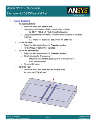 Training Manual
Ansoft HFSS – User Guide
8.1-11
ANSYS, Inc. Proprietary
© 2009 ANSYS, Inc. All rights reserved.
February 20, 2009
Inventory #002704
Example – LVDS Differential Pair
Create SubstrateCreate SubstrateCreate SubstrateCreate Substrate
To create substrate:To create substrate:To create substrate:To create substrate:
1. Select the menu item Draw > BoxDraw > BoxDraw > BoxDraw > Box
2. Using the coordinate entry fields, enter the box position
X: 0.00.00.00.0, Y: ----100.0100.0100.0100.0, Z: ----13.0,13.0,13.0,13.0, Press the EnterEnterEnterEnter key
3. Using the coordinate entry fields, enter the opposite corner of the base
rectangle:
dX: 100.0100.0100.0100.0, dY: 200.0200.0200.0200.0, dZ: 26.0,26.0,26.0,26.0, Press the EnterEnterEnterEnter key
To set the name:To set the name:To set the name:To set the name:
1. Select the AttributeAttributeAttributeAttribute tab from the PropertiesPropertiesPropertiesProperties window.
2. For the ValueValueValueValue of NameNameNameName type: substratesubstratesubstratesubstrate
To set the transparency:To set the transparency:To set the transparency:To set the transparency:
1. Select the AttributeAttributeAttributeAttribute tab from the PropertiesPropertiesPropertiesProperties window.
2. Click the button for Transparency
1. Move the slide bar to 0.80.80.80.8 (Opaque=0, Transparency=1)
2. Click the OKOKOKOK button
3. Click the OKOKOKOK button
To fit the view:To fit the view:To fit the view:To fit the view:
1. Select the menu item View > Fit All > Active ViewView > Fit All > Active ViewView > Fit All > Active ViewView > Fit All > Active View....
Or press the CTRL+DCTRL+DCTRL+DCTRL+D key
 