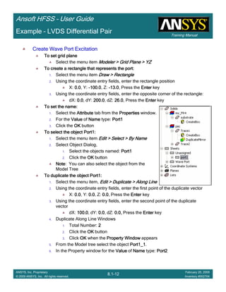 Training Manual
Ansoft HFSS – User Guide
8.1-12
ANSYS, Inc. Proprietary
© 2009 ANSYS, Inc. All rights reserved.
February 20, 2009
Inventory #002704
Example – LVDS Differential Pair
Create Wave Port ExcitationCreate Wave Port ExcitationCreate Wave Port ExcitationCreate Wave Port Excitation
To set grid planeTo set grid planeTo set grid planeTo set grid plane
Select the menu item Modeler > Grid Plane > YZModeler > Grid Plane > YZModeler > Grid Plane > YZModeler > Grid Plane > YZ
To create a rectangle that represents the port:To create a rectangle that represents the port:To create a rectangle that represents the port:To create a rectangle that represents the port:
1. Select the menu item Draw > RectangleDraw > RectangleDraw > RectangleDraw > Rectangle
2. Using the coordinate entry fields, enter the rectangle position
X: 0.00.00.00.0, Y: ----100.0100.0100.0100.0, Z: ----13.013.013.013.0, Press the EnterEnterEnterEnter key
3. Using the coordinate entry fields, enter the opposite corner of the rectangle:
dX: 0.00.00.00.0, dY: 200.0200.0200.0200.0, dZ: 26.026.026.026.0, Press the EnterEnterEnterEnter key
To set the name:To set the name:To set the name:To set the name:
1. Select the AttributeAttributeAttributeAttribute tab from the PropertiesPropertiesPropertiesProperties window.
2. For the ValueValueValueValue of NameNameNameName type: Port1Port1Port1Port1
3. Click the OKOKOKOK button
To select the object Port1:To select the object Port1:To select the object Port1:To select the object Port1:
1. Select the menu item Edit > Select > By NameEdit > Select > By NameEdit > Select > By NameEdit > Select > By Name
2. Select Object Dialog,
1. Select the objects named: Port1Port1Port1Port1
2. Click the OKOKOKOK button
NoteNoteNoteNote: You can also select the object from the
Model Tree
To duplicate the object Port1:To duplicate the object Port1:To duplicate the object Port1:To duplicate the object Port1:
1. Select the menu item, Edit > Duplicate > Along LineEdit > Duplicate > Along LineEdit > Duplicate > Along LineEdit > Duplicate > Along Line
2. Using the coordinate entry fields, enter the first point of the duplicate vector
X: 0.00.00.00.0, Y: 0.00.00.00.0, Z: 0.00.00.00.0, Press the EnterEnterEnterEnter key
3. Using the coordinate entry fields, enter the second point of the duplicate
vector
dX: 100.0100.0100.0100.0, dY: 0.00.00.00.0, dZ: 0.0,0.0,0.0,0.0, Press the EnterEnterEnterEnter key
4. Duplicate Along Line Windows
1. Total Number: 2222
2. Click the OKOKOKOK button
3. Click OKOKOKOK when the Property WindowProperty WindowProperty WindowProperty Window appears
5. From the Model tree select the object Port1_1Port1_1Port1_1Port1_1.
6. In the Property window for the ValueValueValueValue of NameNameNameName type: Port2Port2Port2Port2
 