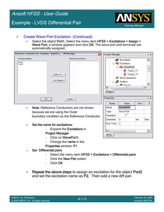 Training Manual
Ansoft HFSS – User Guide
8.1-13
ANSYS, Inc. Proprietary
© 2009 ANSYS, Inc. All rights reserved.
February 20, 2009
Inventory #002704
Example – LVDS Differential Pair
Create Wave Port Excitation (Continued)Create Wave Port Excitation (Continued)Create Wave Port Excitation (Continued)Create Wave Port Excitation (Continued)
Select the object Port1.Port1.Port1.Port1. Select the menu item HFSS > Excitations > Assign >HFSS > Excitations > Assign >HFSS > Excitations > Assign >HFSS > Excitations > Assign >
Wave Port,Wave Port,Wave Port,Wave Port, a window appears and click OKOKOKOK. The wave port and terminals are
automatically assigned.
Note:Note:Note:Note: Reference Conductors are not shown
because we are using the Outer
boundary condition as the Reference Conductor
Set the name for excitations:Set the name for excitations:Set the name for excitations:Set the name for excitations:
• Expand the ExcitationsExcitationsExcitationsExcitations in
Project ManagerProject ManagerProject ManagerProject Manager
• Click on WavePort1.WavePort1.WavePort1.WavePort1.
• Change the namenamenamename in the
PropertiesPropertiesPropertiesProperties window: P1P1P1P1
Set Differential pairsSet Differential pairsSet Differential pairsSet Differential pairs
• Select the menu item HFSS > Excitations > Differential pairsHFSS > Excitations > Differential pairsHFSS > Excitations > Differential pairsHFSS > Excitations > Differential pairs
• Click the New PairNew PairNew PairNew Pair button
• Click OKOKOKOK
Repeat the above stepsRepeat the above stepsRepeat the above stepsRepeat the above steps to assign an excitation for the object Port2Port2Port2Port2
and set the excitation name as P2.P2.P2.P2. Then add a new diff pair.
 