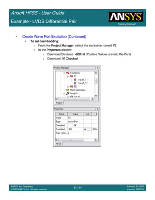 Training Manual
Ansoft HFSS – User Guide
8.1-14
ANSYS, Inc. Proprietary
© 2009 ANSYS, Inc. All rights reserved.
February 20, 2009
Inventory #002704
Example – LVDS Differential Pair
Create Wave Port Excitation (Continued)Create Wave Port Excitation (Continued)Create Wave Port Excitation (Continued)Create Wave Port Excitation (Continued)
To set deembedding:To set deembedding:To set deembedding:To set deembedding:
1. From the Project ManagerProject ManagerProject ManagerProject Manager, select the excitation named P2P2P2P2
2. In the PropertiesPropertiesPropertiesProperties window:
1. Deembed Distance: ----900mil900mil900mil900mil (Positive Values are into the Port)
2. Deembed: CheckedCheckedCheckedChecked
 