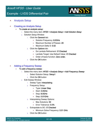 Training Manual
Ansoft HFSS – User Guide
8.1-16
ANSYS, Inc. Proprietary
© 2009 ANSYS, Inc. All rights reserved.
February 20, 2009
Inventory #002704
Example – LVDS Differential Pair
Analysis Setup
Creating an Analysis SetupCreating an Analysis SetupCreating an Analysis SetupCreating an Analysis Setup
To create an analysis setup:To create an analysis setup:To create an analysis setup:To create an analysis setup:
1. Select the menu item HFSS > Analysis Setup > Add Solution SetupHFSS > Analysis Setup > Add Solution SetupHFSS > Analysis Setup > Add Solution SetupHFSS > Analysis Setup > Add Solution Setup
2. Solution Setup Window:
1. Click the GeneralGeneralGeneralGeneral tab::::
Solution Frequency: 8.0GHz: 8.0GHz: 8.0GHz: 8.0GHz
Maximum Number of Passes: 20202020
Maximum Delta S: 0.020.020.020.02
2. Click the OptionsOptionsOptionsOptions tab::::
Do Lambda Refinement: CheckedCheckedCheckedChecked
Lambda Target: Use Default Value: CheckedCheckedCheckedChecked
Order of basis function: Zero order.: Zero order.: Zero order.: Zero order.
3. Click the OKOKOKOK button
Adding a Frequency SweepAdding a Frequency SweepAdding a Frequency SweepAdding a Frequency Sweep
To add a frequency sweep:To add a frequency sweep:To add a frequency sweep:To add a frequency sweep:
1. Select the menu item HFSS > Analysis Setup > Add Frequency SweepHFSS > Analysis Setup > Add Frequency SweepHFSS > Analysis Setup > Add Frequency SweepHFSS > Analysis Setup > Add Frequency Sweep
1. Select Solution Setup: Setup1Setup1Setup1Setup1
2. Click the OKOKOKOK button
2. Edit Sweep Window:
1. Sweep Type: Interpolating: Interpolating: Interpolating: Interpolating
2. Frequency Setup:
Type: Linear Step: Linear Step: Linear Step: Linear Step
Start: 0.0GHz0.0GHz0.0GHz0.0GHz
Stop: 8.0GHz: 8.0GHz: 8.0GHz: 8.0GHz
Step: 0.01GHz: 0.01GHz: 0.01GHz: 0.01GHz
3. Interpolating Sweep Options:
Max Solutions: 50: 50: 50: 50
Error Tolerance: 0.5%: 0.5%: 0.5%: 0.5%
4. Extrapolate to DC:::: CheckedCheckedCheckedChecked
Minimum Solve Frequency: 0.01 GHz: 0.01 GHz: 0.01 GHz: 0.01 GHz
5. Click the OKOKOKOK button
 
