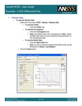 Training Manual
Ansoft HFSS – User Guide
8.1-18
ANSYS, Inc. Proprietary
© 2009 ANSYS, Inc. All rights reserved.
February 20, 2009
Inventory #002704
Example – LVDS Differential Pair
Solution DataSolution DataSolution DataSolution Data
To view the Solution Data:To view the Solution Data:To view the Solution Data:To view the Solution Data:
1. Select the menu item HFSS > Results > Solution DataHFSS > Results > Solution DataHFSS > Results > Solution DataHFSS > Results > Solution Data
To view the Profile:To view the Profile:To view the Profile:To view the Profile:
1. Click the ProfileProfileProfileProfile Tab.
To view the Convergence:To view the Convergence:To view the Convergence:To view the Convergence:
1. Click the ConvergenceConvergenceConvergenceConvergence Tab
Note:Note:Note:Note: The default view is for convergence is TableTableTableTable. Select
the PlotPlotPlotPlot radio button to view a graphical representations of
the convergence data.
To view the Matrix Data:To view the Matrix Data:To view the Matrix Data:To view the Matrix Data:
1. Click the Matrix DataMatrix DataMatrix DataMatrix Data Tab
Note:Note:Note:Note: To view a real-time update of the Matrix Data, set the
Simulation to Setup1, Last AdaptiveSetup1, Last AdaptiveSetup1, Last AdaptiveSetup1, Last Adaptive
2. Click the CloseCloseCloseClose button
 