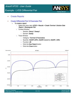 Training Manual
Ansoft HFSS – User Guide
8.1-19
ANSYS, Inc. Proprietary
© 2009 ANSYS, Inc. All rights reserved.
February 20, 2009
Inventory #002704
Example – LVDS Differential Pair
0.00 1.00 2.00 3.00 4.00 5.00 6.00 7.00 8.00
Freq [GHz]
-100.00
-80.00
-60.00
-40.00
-20.00
0.00
Y1
Ansoft Corporation HFSSModel1XY Plot 1
Curve Info
dB(St(Diff1,Diff1))
Setup1 : Sweep1
dB(St(Diff1,Comm1))
Setup1 : Sweep1
dB(St(Diff1,p2_Diff1))
Setup1 : Sweep1
Create Reports
Create Differential Pair SCreate Differential Pair SCreate Differential Pair SCreate Differential Pair S----Parameter PlotParameter PlotParameter PlotParameter Plot
To create a report:To create a report:To create a report:To create a report:
1. Select the menu item HFSS > Results > Create Terminal Solution DataHFSS > Results > Create Terminal Solution DataHFSS > Results > Create Terminal Solution DataHFSS > Results > Create Terminal Solution Data
Report > Rectangular PlotReport > Rectangular PlotReport > Rectangular PlotReport > Rectangular Plot
2. Context Window:
1. Solution: Setup1: Sweep1Setup1: Sweep1Setup1: Sweep1Setup1: Sweep1
2. Domain: SweepSweepSweepSweep
3. Trace Window
1. Category: Terminal S ParametersTerminal S ParametersTerminal S ParametersTerminal S Parameters
2. Quantity: St(Diff1,Diff1), St(Diff1,Comm1), St(Diff1, Diff2St(Diff1,Diff1), St(Diff1,Comm1), St(Diff1, Diff2St(Diff1,Diff1), St(Diff1,Comm1), St(Diff1, Diff2St(Diff1,Diff1), St(Diff1,Comm1), St(Diff1, Diff2)
3. Function: dBdBdBdB
4. Click the New ReportNew ReportNew ReportNew Report button
5. Click the CloseCloseCloseClose button
 
