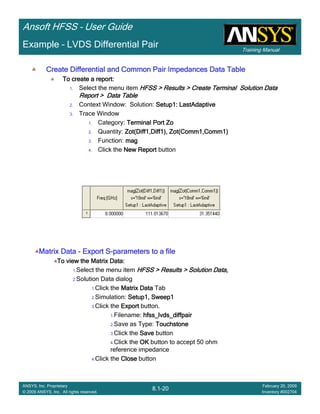 Training Manual
Ansoft HFSS – User Guide
8.1-20
ANSYS, Inc. Proprietary
© 2009 ANSYS, Inc. All rights reserved.
February 20, 2009
Inventory #002704
Example – LVDS Differential Pair
Create Differential and Common Pair Impedances Data TableCreate Differential and Common Pair Impedances Data TableCreate Differential and Common Pair Impedances Data TableCreate Differential and Common Pair Impedances Data Table
To create a report:To create a report:To create a report:To create a report:
1. Select the menu item HFSS > Results > Create Terminal Solution DataHFSS > Results > Create Terminal Solution DataHFSS > Results > Create Terminal Solution DataHFSS > Results > Create Terminal Solution Data
Report > Data TableReport > Data TableReport > Data TableReport > Data Table
2. Context Window: Solution: Setup1:Setup1:Setup1:Setup1: LastAdaptiveLastAdaptiveLastAdaptiveLastAdaptive
3. Trace Window
1. Category: Terminal PortTerminal PortTerminal PortTerminal Port ZoZoZoZo
2. Quantity: Zot(Diff1,Diff1), Zot(Comm1,Comm1)Zot(Diff1,Diff1), Zot(Comm1,Comm1)Zot(Diff1,Diff1), Zot(Comm1,Comm1)Zot(Diff1,Diff1), Zot(Comm1,Comm1)
3. Function: magmagmagmag
4. Click the New ReportNew ReportNew ReportNew Report button
Matrix DataMatrix DataMatrix DataMatrix Data ---- Export SExport SExport SExport S----parameters to a fileparameters to a fileparameters to a fileparameters to a file
To view the Matrix Data:To view the Matrix Data:To view the Matrix Data:To view the Matrix Data:
1.Select the menu item HFSS > Results > Solution Data,HFSS > Results > Solution Data,HFSS > Results > Solution Data,HFSS > Results > Solution Data,
2.Solution Data dialog
1.Click the Matrix DataMatrix DataMatrix DataMatrix Data Tab
2.Simulation: Setup1, Sweep1Setup1, Sweep1Setup1, Sweep1Setup1, Sweep1
3.Click the ExportExportExportExport button.
1.Filename: hfss_lvds_diffpairhfss_lvds_diffpairhfss_lvds_diffpairhfss_lvds_diffpair
2.Save as Type: TouchstoneTouchstoneTouchstoneTouchstone
3.Click the SaveSaveSaveSave button
4.Click the OKOKOKOK button to accept 50 ohm
reference impedance
4.Click the CloseCloseCloseClose button
 