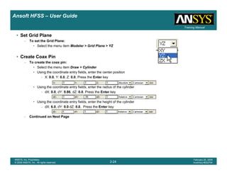 Introduction
1-24
ANSYS, Inc. Proprietary
© 2009 ANSYS, Inc. All rights reserved.
February 23, 2009
Inventory #002593
Training ManualTraining Manual
2-24
ANSYS, Inc. Proprietary
© 2009 ANSYS, Inc. All rights reserved.
February 20, 2009
Inventory #002704
Ansoft HFSS – User Guide
• Set Grid Plane
– To set the Grid Plane:
• Select the menu item Modeler > Grid Plane > YZ
• Create Coax Pin
– To create the coax pin:
• Select the menu item Draw > Cylinder
• Using the coordinate entry fields, enter the center position
– X: 0.0, Y: 0.0, Z: 0.0, Press the Enter key
• Using the coordinate entry fields, enter the radius of the cylinder
– dX: 0.0, dY: 0.86, dZ: 0.0, Press the Enter key
• Using the coordinate entry fields, enter the height of the cylinder
– dX: 6.0, dY: 0.0 dZ: 0.0, Press the Enter key
– Continued on Next Page
 