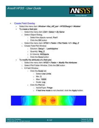 Training Manual
Ansoft HFSS – User Guide
8.1-22
ANSYS, Inc. Proprietary
© 2009 ANSYS, Inc. All rights reserved.
February 20, 2009
Inventory #002704
Create Field OverlayCreate Field OverlayCreate Field OverlayCreate Field Overlay
Select the menu item Window>Window>Window>Window> hfss_diff_pairhfss_diff_pairhfss_diff_pairhfss_diff_pair –––– HFSSDesign1HFSSDesign1HFSSDesign1HFSSDesign1---- ModelerModelerModelerModeler
To create a field plot:To create a field plot:To create a field plot:To create a field plot:
1. Select the menu item Edit > Select > By NameEdit > Select > By NameEdit > Select > By NameEdit > Select > By Name
2. Select Object Dialog,
1. Select the objects named: Port1Port1Port1Port1
2. Click the OKOKOKOK button
3. Select the menu item HFSS > Fields > Plot Fields > E >HFSS > Fields > Plot Fields > E >HFSS > Fields > Plot Fields > E >HFSS > Fields > Plot Fields > E > Mag_EMag_EMag_EMag_E
4. Create Field Plot Window
1. Solution: Setup1 :Setup1 :Setup1 :Setup1 : LastAdaptiveLastAdaptiveLastAdaptiveLastAdaptive
2. Quantity: Mag_EMag_EMag_EMag_E
3. In Volume: AllObjectsAllObjectsAllObjectsAllObjects
4. Click the DoneDoneDoneDone button
To modify the attributes of a field plot:To modify the attributes of a field plot:To modify the attributes of a field plot:To modify the attributes of a field plot:
1. Select the menu item HFSS > Fields > Modify Plot AttributesHFSS > Fields > Modify Plot AttributesHFSS > Fields > Modify Plot AttributesHFSS > Fields > Modify Plot Attributes
2. Select Plot Folder Window, Click the OKOKOKOK button
3. E-Field Window:
1. Click the ScaleScaleScaleScale tab
1. Select Use LimitsUse LimitsUse LimitsUse Limits
2. Min: 5555
3. Max: 10000100001000010000
4. Scale: LogLogLogLog
2. Click the PlotPlotPlotPlot tab
1. IsoValType: FringeFringeFringeFringe
2. If real time modereal time modereal time modereal time mode is not checked, click the ApplyApplyApplyApply button.
 