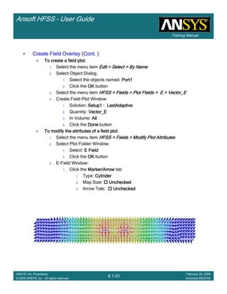 Training Manual
Ansoft HFSS – User Guide
8.1-23
ANSYS, Inc. Proprietary
© 2009 ANSYS, Inc. All rights reserved.
February 20, 2009
Inventory #002704
Create Field Overlay (Cont. )Create Field Overlay (Cont. )Create Field Overlay (Cont. )Create Field Overlay (Cont. )
To create a field plot:To create a field plot:To create a field plot:To create a field plot:
1. Select the menu item Edit > Select > By NameEdit > Select > By NameEdit > Select > By NameEdit > Select > By Name
2. Select Object Dialog,
1. Select the objects named: Port1Port1Port1Port1
2. Click the OKOKOKOK button
3. Select the menu item HFSS > Fields > Plot Fields > E > Vector_EHFSS > Fields > Plot Fields > E > Vector_EHFSS > Fields > Plot Fields > E > Vector_EHFSS > Fields > Plot Fields > E > Vector_E
4. Create Field Plot Window
1. Solution: Setup1 : LastAdaptiveSetup1 : LastAdaptiveSetup1 : LastAdaptiveSetup1 : LastAdaptive
2. Quantity: Vector_EVector_EVector_EVector_E
3. In Volume: AllAllAllAll
4. Click the DoneDoneDoneDone button
To modify the attributes of a field plot:To modify the attributes of a field plot:To modify the attributes of a field plot:To modify the attributes of a field plot:
1. Select the menu item HFSS > Fields > Modify Plot AttributesHFSS > Fields > Modify Plot AttributesHFSS > Fields > Modify Plot AttributesHFSS > Fields > Modify Plot Attributes
2. Select Plot Folder Window:
1. Select: E FieldE FieldE FieldE Field
2. Click the OKOKOKOK button
3. E-Field Window:
1. Click the Marker/ArrowMarker/ArrowMarker/ArrowMarker/Arrow tab
1. Type: CylinderCylinderCylinderCylinder
2. Map Size: UncheckedUncheckedUncheckedUnchecked
3. Arrow Tale: UncheckedUncheckedUncheckedUnchecked
 