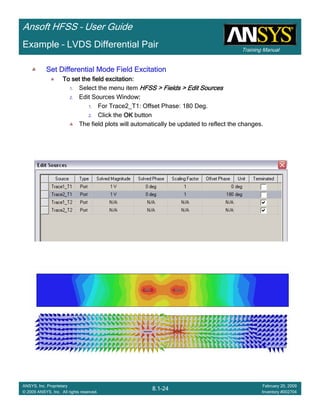 Training Manual
Ansoft HFSS – User Guide
8.1-24
ANSYS, Inc. Proprietary
© 2009 ANSYS, Inc. All rights reserved.
February 20, 2009
Inventory #002704
Example – LVDS Differential Pair
Set Differential Mode Field ExcitationSet Differential Mode Field ExcitationSet Differential Mode Field ExcitationSet Differential Mode Field Excitation
To set the field excitation:To set the field excitation:To set the field excitation:To set the field excitation:
1. Select the menu item HFSS > Fields > Edit SourcesHFSS > Fields > Edit SourcesHFSS > Fields > Edit SourcesHFSS > Fields > Edit Sources
2. Edit Sources Window::::
1. For Trace2_T1: Offset Phase: 180 Deg.
2. Click the OKOKOKOK button
The field plots will automatically be updated to reflect the changes.
 