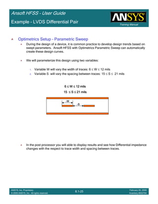 Training Manual
Ansoft HFSS – User Guide
8.1-25
ANSYS, Inc. Proprietary
© 2009 ANSYS, Inc. All rights reserved.
February 20, 2009
Inventory #002704
Example – LVDS Differential Pair
Optimetrics Setup – Parametric Sweep
During the design of a device, it is common practice to develop design trends based on
swept parameters. Ansoft HFSS with Optimetrics Parametric Sweep can automatically
create these design curves.
We will parameterize this design using two variables:
1. Variable W will vary the width of traces: 6 ≤ W ≤ 12 mils
2. Variable S will vary the spacing between traces: 15 ≤ S ≤ 21 mils
In the post processor you will able to display results and see how Differential impedance
changes with the respect to trace width and spacing between traces.
6666 ≤≤≤≤ WWWW ≤≤≤≤ 12 mils12 mils12 mils12 mils
15151515 ≤≤≤≤ SSSS ≤≤≤≤ 21 mils21 mils21 mils21 mils
WWWW
SSSS
 