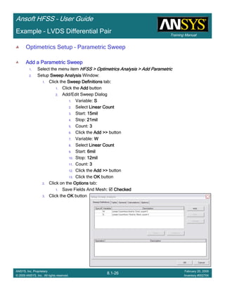 Training Manual
Ansoft HFSS – User Guide
8.1-26
ANSYS, Inc. Proprietary
© 2009 ANSYS, Inc. All rights reserved.
February 20, 2009
Inventory #002704
Example – LVDS Differential Pair
Optimetrics Setup – Parametric Sweep
Add a Parametric SweepAdd a Parametric SweepAdd a Parametric SweepAdd a Parametric Sweep
1. Select the menu item HFSS > Optimetrics Analysis > Add ParametricHFSS > Optimetrics Analysis > Add ParametricHFSS > Optimetrics Analysis > Add ParametricHFSS > Optimetrics Analysis > Add Parametric
2. Setup Sweep AnalysisSweep AnalysisSweep AnalysisSweep Analysis Window:
1. Click the Sweep DefinitionsSweep DefinitionsSweep DefinitionsSweep Definitions tab::::
1. Click the AddAddAddAdd button
2. Add/Edit Sweep Dialog
1. Variable: SSSS
2. Select Linear CountLinear CountLinear CountLinear Count
3. Start: 15mil15mil15mil15mil
4. Stop: 21mil21mil21mil21mil
5. Count: 3333
6. Click the Add >>Add >>Add >>Add >> button
7. Variable: WWWW
8. Select Linear CountLinear CountLinear CountLinear Count
9. Start: 6mil6mil6mil6mil
10. Stop: 12mil12mil12mil12mil
11. Count: 3333
12. Click the AddAddAddAdd >>>>>>>> button
13. Click the OKOKOKOK button
2. Click on the OptionsOptionsOptionsOptions tab::::
1. Save Fields And Mesh:::: CheckedCheckedCheckedChecked
3. Click the OKOKOKOK button
 