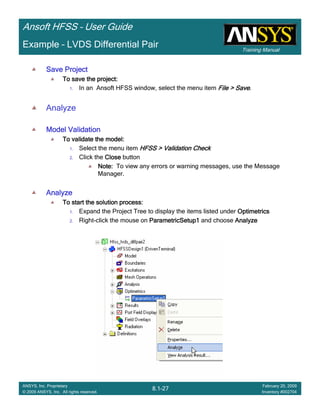 Training Manual
Ansoft HFSS – User Guide
8.1-27
ANSYS, Inc. Proprietary
© 2009 ANSYS, Inc. All rights reserved.
February 20, 2009
Inventory #002704
Example – LVDS Differential Pair
Save ProjectSave ProjectSave ProjectSave Project
To save the project:To save the project:To save the project:To save the project:
1. In an Ansoft HFSS window, select the menu item File > SaveFile > SaveFile > SaveFile > Save.
Analyze
Model ValidationModel ValidationModel ValidationModel Validation
To validate the model:To validate the model:To validate the model:To validate the model:
1. Select the menu item HFSS > Validation CheckHFSS > Validation CheckHFSS > Validation CheckHFSS > Validation Check
2. Click the CloseCloseCloseClose button
Note:Note:Note:Note: To view any errors or warning messages, use the Message
Manager.
AnalyzeAnalyzeAnalyzeAnalyze
To start the solution process:To start the solution process:To start the solution process:To start the solution process:
1. Expand the Project Tree to display the items listed under OptimetricsOptimetricsOptimetricsOptimetrics
2. Right-click the mouse on ParametricSetup1ParametricSetup1ParametricSetup1ParametricSetup1 and choose AnalyzeAnalyzeAnalyzeAnalyze
 