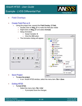 Training Manual
Ansoft HFSS – User Guide
8.1-29
ANSYS, Inc. Proprietary
© 2009 ANSYS, Inc. All rights reserved.
February 20, 2009
Inventory #002704
Example – LVDS Differential Pair
Field Overlays
Create Field Plot vs SCreate Field Plot vs SCreate Field Plot vs SCreate Field Plot vs S
Using the project tree, expand the Field OverlayField OverlayField OverlayField Overlay, E FieldE FieldE FieldE Field.
Double Click on Mag_E1Mag_E1Mag_E1Mag_E1 to make the field plot visible
Right-Click on Mag_E1Mag_E1Mag_E1Mag_E1 and select AnimateAnimateAnimateAnimate
Setup Animation
Swept Variable: SSSS
Click the OKOKOKOK button
The Animation dialog will appear.
Save ProjectSave ProjectSave ProjectSave Project
To save the project:To save the project:To save the project:To save the project:
1. In an Ansoft HFSS window, select the menu item File > SaveFile > SaveFile > SaveFile > Save.
Exiting HFSSExiting HFSSExiting HFSSExiting HFSS
To Exit HFSS:To Exit HFSS:To Exit HFSS:To Exit HFSS:
1. Select the menu item File > ExitFile > ExitFile > ExitFile > Exit
1. If prompted Save the changes
 