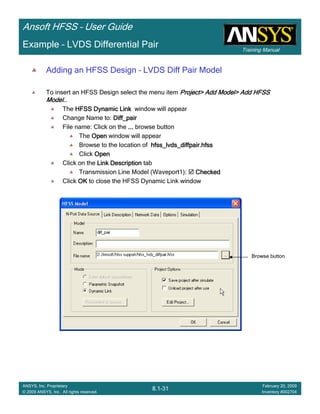 Training Manual
Ansoft HFSS – User Guide
8.1-31
ANSYS, Inc. Proprietary
© 2009 ANSYS, Inc. All rights reserved.
February 20, 2009
Inventory #002704
Example – LVDS Differential Pair
Adding an HFSS Design – LVDS Diff Pair Model
To insert an HFSS Design select the menu item Project> Add Model> Add HFSSProject> Add Model> Add HFSSProject> Add Model> Add HFSSProject> Add Model> Add HFSS
Model..Model..Model..Model..
The HFSS Dynamic LinkHFSS Dynamic LinkHFSS Dynamic LinkHFSS Dynamic Link window will appear
Change Name to: Diff_pairDiff_pairDiff_pairDiff_pair
File name: Click on the ............ browse button
The OpenOpenOpenOpen window will appear
Browse to the location of hfss_lvds_diffpair.hfsshfss_lvds_diffpair.hfsshfss_lvds_diffpair.hfsshfss_lvds_diffpair.hfss
Click OpenOpenOpenOpen
Click on the Link DescriptionLink DescriptionLink DescriptionLink Description tab
Transmission Line Model (Waveport1): CheckedCheckedCheckedChecked
Click OKOKOKOK to close the HFSS Dynamic Link window
Browse button
 
