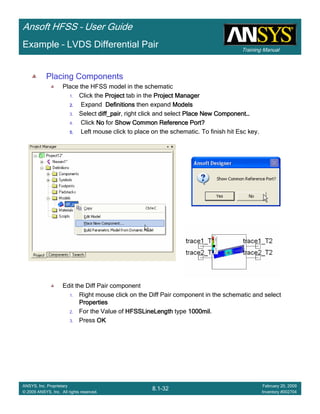 Training Manual
Ansoft HFSS – User Guide
8.1-32
ANSYS, Inc. Proprietary
© 2009 ANSYS, Inc. All rights reserved.
February 20, 2009
Inventory #002704
Example – LVDS Differential Pair
Placing Components
Place the HFSS model in the schematic
1. Click the ProjectProjectProjectProject tab in the Project ManagerProject ManagerProject ManagerProject Manager
2.2.2.2. Expand DefinitionsDefinitionsDefinitionsDefinitions then expand ModelsModelsModelsModels
3. Select diff_pairdiff_pairdiff_pairdiff_pair, right click and select Place New ComponentPlace New ComponentPlace New ComponentPlace New Component…………
4. Click NoNoNoNo for Show Common Reference Port?Show Common Reference Port?Show Common Reference Port?Show Common Reference Port?
5.5.5.5. Left mouse click to place on the schematic. To finish hit Esc key.
Edit the Diff Pair component
1. Right mouse click on the Diff Pair component in the schematic and select
PropertiesPropertiesPropertiesProperties
2. For the Value of HFSSLineLengthHFSSLineLengthHFSSLineLengthHFSSLineLength type 1000mil1000mil1000mil1000mil.
3. Press OKOKOKOK
 