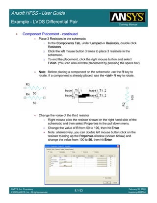 Training Manual
Ansoft HFSS – User Guide
8.1-33
ANSYS, Inc. Proprietary
© 2009 ANSYS, Inc. All rights reserved.
February 20, 2009
Inventory #002704
Example – LVDS Differential Pair
Component PlacementComponent PlacementComponent PlacementComponent Placement –––– continuedcontinuedcontinuedcontinued
Place 3 Resistors in the schematic
1. In the Components TabComponents TabComponents TabComponents Tab, under LumpedLumpedLumpedLumped ----> Resistors> Resistors> Resistors> Resistors, double click
ResistorsResistorsResistorsResistors
2. Click the left mouse button 3 times to place 3 resistors in the
schematic.
3. To end the placement, click the right mouse button and select
FinishFinishFinishFinish. (You can also end the placement by pressing the space bar)
Note:Note:Note:Note: Before placing a component on the schematic use the RRRR key to
rotate. If a component is already placed, use the <ctrl> R<ctrl> R<ctrl> R<ctrl> R key to rotate.
Change the value of the third resistor
1. Right mouse click the resistor shown on the right hand side of the
schematic and then select Properties in the pull down menu
2. Change the value of RRRR from 50 to 100100100100, then hit EnterEnterEnterEnter
Note: alternatively, you can double left mouse button click on the
resistor to bring up the PropertiesPropertiesPropertiesProperties window (shown below) and
change the value from 100 to 50505050, then hit EnterEnterEnterEnter
 