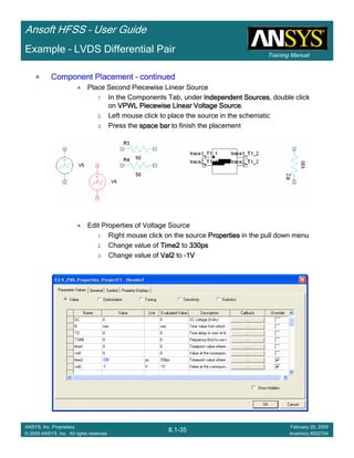 Training Manual
Ansoft HFSS – User Guide
8.1-35
ANSYS, Inc. Proprietary
© 2009 ANSYS, Inc. All rights reserved.
February 20, 2009
Inventory #002704
Example – LVDS Differential Pair
Component PlacementComponent PlacementComponent PlacementComponent Placement –––– continuedcontinuedcontinuedcontinued
Place Second Piecewise Linear Source
1. In the Components Tab, under Independent SourcesIndependent SourcesIndependent SourcesIndependent Sources, double click
on VPWL Piecewise LinearVPWL Piecewise LinearVPWL Piecewise LinearVPWL Piecewise Linear Voltage SourceVoltage SourceVoltage SourceVoltage Source.
2. Left mouse click to place the source in the schematic
3. Press the space barspace barspace barspace bar to finish the placement
Edit Properties of Voltage Source
1. Right mouse click on the source PropertiesPropertiesPropertiesProperties in the pull down menu
2. Change value of Time2Time2Time2Time2 to 330ps330ps330ps330ps
3. Change value of Val2Val2Val2Val2 to -1V1V1V1V
 