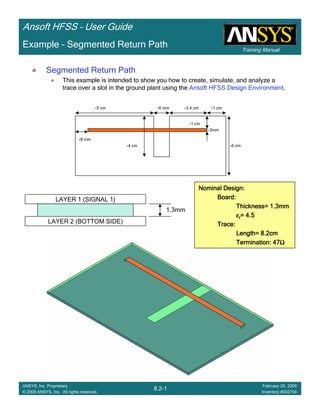 Training Manual
Ansoft HFSS – User Guide
8.2-1
ANSYS, Inc. Proprietary
© 2009 ANSYS, Inc. All rights reserved.
February 20, 2009
Inventory #002704
Example – Segmented Return Path
Segmented Return Path
This example is intended to show you how to create, simulate, and analyze a
trace over a slot in the ground plant using the Ansoft HFSS Design Environment.
LAYER 1 (SIGNAL 1)
LAYER 2 (BOTTOM SIDE)
1.3mm
Nominal Design:Nominal Design:Nominal Design:Nominal Design:
Board:Board:Board:Board:
Thickness= 1.3mmThickness= 1.3mmThickness= 1.3mmThickness= 1.3mm
εεεεrrrr= 4.5= 4.5= 4.5= 4.5
Trace:Trace:Trace:Trace:
Length= 8.2cmLength= 8.2cmLength= 8.2cmLength= 8.2cm
Termination: 47Termination: 47Termination: 47Termination: 47ΩΩΩΩ
8 mm
4 cm
5 cm 6 mm 3.4 cm 1 cm
1 cm
3mm
6 cm
 