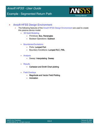 Training Manual
Ansoft HFSS – User Guide
8.2-2
ANSYS, Inc. Proprietary
© 2009 ANSYS, Inc. All rights reserved.
February 20, 2009
Inventory #002704
Example – Segmented Return Path
Ansoft HFSS Design Environment
The following features of the Ansoft HFSS Design Environment are used to create
this passive device model
3D Solid Modeling
Primitives: Box, RectanglesBox, RectanglesBox, RectanglesBox, Rectangles
Boolean Operations: SubtractSubtractSubtractSubtract
Boundaries/Excitations
Ports: Lumped PortLumped PortLumped PortLumped Port
Boundary Conditions: Lumped RLC, PMLLumped RLC, PMLLumped RLC, PMLLumped RLC, PML
Analysis
Sweep: Interpolating SweepInterpolating SweepInterpolating SweepInterpolating Sweep
Results
Cartesian and Smith Chart plottingCartesian and Smith Chart plottingCartesian and Smith Chart plottingCartesian and Smith Chart plotting
Field Overlays
Magnitude and Vector Field PlottingMagnitude and Vector Field PlottingMagnitude and Vector Field PlottingMagnitude and Vector Field Plotting
AnimationAnimationAnimationAnimation
 