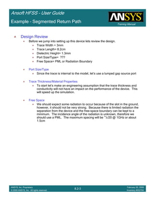 Training Manual
Ansoft HFSS – User Guide
8.2-3
ANSYS, Inc. Proprietary
© 2009 ANSYS, Inc. All rights reserved.
February 20, 2009
Inventory #002704
Example – Segmented Return Path
Design Review
Before we jump into setting up this device lets review the design.
Trace Width = 3mm
Trace Length= 8.2cm
Dielectric Height= 1.3mm
Port Size/Type= ???
Free Space= PML or Radiation Boundary
Port Size/Type
Since the trace is internal to the model, let’s use a lumped gap source port
Trace Thickness/Material Properties
To start let’s make an engineering assumption that the trace thickness and
conductivity will not have an impact on the performance of the device. This
will speed up the simulation.
Free Space
We should expect some radiation to occur because of the slot in the ground,
however, it should not be very strong. Because there is limited radiation the
separation from the device and the free-space boundary can be kept to a
minimum. The incidence angle of the radiation is unknown, therefore we
should use a PML. The maximum spacing will be ~λ/20 @ 1GHz or about
1.5cm
 