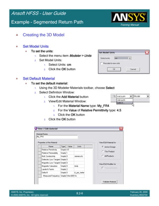 Training Manual
Ansoft HFSS – User Guide
8.2-6
ANSYS, Inc. Proprietary
© 2009 ANSYS, Inc. All rights reserved.
February 20, 2009
Inventory #002704
Example – Segmented Return Path
Creating the 3D Model
Set Model UnitsSet Model UnitsSet Model UnitsSet Model Units
To set the units:To set the units:To set the units:To set the units:
1. Select the menu item Modeler > UnitsModeler > UnitsModeler > UnitsModeler > Units
2. Set Model Units:
1. Select Units: cmcmcmcm
2. Click the OKOKOKOK button
Set Default MaterialSet Default MaterialSet Default MaterialSet Default Material
To set the default material:To set the default material:To set the default material:To set the default material:
1. Using the 3D Modeler Materials toolbar, choose SelectSelectSelectSelect
2. Select Definition Window:
1. Click the Add MaterialAdd MaterialAdd MaterialAdd Material button
2. View/Edit Material Window:
1. For the Material NameMaterial NameMaterial NameMaterial Name type: My_FR4My_FR4My_FR4My_FR4
2. For the ValueValueValueValue of Relative PermittivityRelative PermittivityRelative PermittivityRelative Permittivity type: 4.54.54.54.5
3. Click the OKOKOKOK button
3. Click the OKOKOKOK button
 