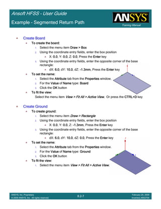 Training Manual
Ansoft HFSS – User Guide
8.2-7
ANSYS, Inc. Proprietary
© 2009 ANSYS, Inc. All rights reserved.
February 20, 2009
Inventory #002704
Example – Segmented Return Path
Create BoardCreate BoardCreate BoardCreate Board
To create the board:To create the board:To create the board:To create the board:
1. Select the menu item Draw > BoxDraw > BoxDraw > BoxDraw > Box
2. Using the coordinate entry fields, enter the box position
X: 0.00.00.00.0, Y: 0.00.00.00.0, Z: 0.00.00.00.0, Press the EnterEnterEnterEnter key
3. Using the coordinate entry fields, enter the opposite corner of the base
rectangle:
dX: 6.06.06.06.0, dY: 10.010.010.010.0, dZ: ----1.3mm1.3mm1.3mm1.3mm, Press the EnterEnterEnterEnter key
To set the name:To set the name:To set the name:To set the name:
1. Select the AttributeAttributeAttributeAttribute tab from the PropertiesPropertiesPropertiesProperties window.
2. For the ValueValueValueValue of NameNameNameName type: BoardBoardBoardBoard
3. Click the OKOKOKOK button
To fit the view:To fit the view:To fit the view:To fit the view:
Select the menu item View > Fit All > Active ViewView > Fit All > Active ViewView > Fit All > Active ViewView > Fit All > Active View.... Or press the CTRL+DCTRL+DCTRL+DCTRL+D key
Create GroundCreate GroundCreate GroundCreate Ground
To create ground:To create ground:To create ground:To create ground:
1. Select the menu item Draw > RectangleDraw > RectangleDraw > RectangleDraw > Rectangle
2. Using the coordinate entry fields, enter the box position
X: 0.00.00.00.0, Y: 0.00.00.00.0, Z: ----1.3mm1.3mm1.3mm1.3mm, Press the EnterEnterEnterEnter key
3. Using the coordinate entry fields, enter the opposite corner of the base
rectangle:
dX: 6.06.06.06.0, dY: 10.010.010.010.0, dZ: 0.00.00.00.0, Press the EnterEnterEnterEnter key
To set the name:To set the name:To set the name:To set the name:
1. Select the AttributeAttributeAttributeAttribute tab from the PropertiesPropertiesPropertiesProperties window.
2. For the ValueValueValueValue of NameNameNameName type: GroundGroundGroundGround
3. Click the OKOKOKOK button
To fit the view:To fit the view:To fit the view:To fit the view:
1. Select the menu item View > Fit All > Active ViewView > Fit All > Active ViewView > Fit All > Active ViewView > Fit All > Active View....
 