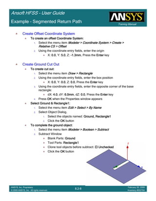 Training Manual
Ansoft HFSS – User Guide
8.2-8
ANSYS, Inc. Proprietary
© 2009 ANSYS, Inc. All rights reserved.
February 20, 2009
Inventory #002704
Example – Segmented Return Path
Create Offset Coordinate SystemCreate Offset Coordinate SystemCreate Offset Coordinate SystemCreate Offset Coordinate System
To create an offset Coordinate System:To create an offset Coordinate System:To create an offset Coordinate System:To create an offset Coordinate System:
1. Select the menu item Modeler > Coordinate System > Create >Modeler > Coordinate System > Create >Modeler > Coordinate System > Create >Modeler > Coordinate System > Create >
Relative CS > OffsetRelative CS > OffsetRelative CS > OffsetRelative CS > Offset
2. Using the coordinate entry fields, enter the origin
X: 0.00.00.00.0, Y: 5.05.05.05.0, Z: ----1.3mm1.3mm1.3mm1.3mm, Press the EnterEnterEnterEnter key
Create Ground Cut OutCreate Ground Cut OutCreate Ground Cut OutCreate Ground Cut Out
To create cut out:To create cut out:To create cut out:To create cut out:
1. Select the menu item Draw > RectangleDraw > RectangleDraw > RectangleDraw > Rectangle
2. Using the coordinate entry fields, enter the box position
X: 0.00.00.00.0, Y: 0.00.00.00.0, Z: 0.00.00.00.0, Press the EnterEnterEnterEnter key
3. Using the coordinate entry fields, enter the opposite corner of the base
rectangle:
dX: 4.04.04.04.0, dY: 6.0mm6.0mm6.0mm6.0mm, dZ: 0.00.00.00.0, Press the EnterEnterEnterEnter key
4. Press OKOKOKOK when the Properties window appears
Select Ground & Rectangle1:Select Ground & Rectangle1:Select Ground & Rectangle1:Select Ground & Rectangle1:
1. Select the menu item Edit > Select > By NameEdit > Select > By NameEdit > Select > By NameEdit > Select > By Name
2. Select Object Dialog,
1. Select the objects named: Ground, Rectangle1Ground, Rectangle1Ground, Rectangle1Ground, Rectangle1
2. Click the OKOKOKOK button
To complete the ground object:To complete the ground object:To complete the ground object:To complete the ground object:
1. Select the menu item Modeler > Boolean > SubtractModeler > Boolean > SubtractModeler > Boolean > SubtractModeler > Boolean > Subtract
2. Subtract Window
Blank Parts: GroundGroundGroundGround
Tool Parts: Rectangle1Rectangle1Rectangle1Rectangle1
Clone tool objects before subtract: UncheckedUncheckedUncheckedUnchecked
Click the OKOKOKOK button
 