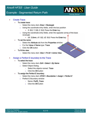 Training Manual
Ansoft HFSS – User Guide
8.2-10
ANSYS, Inc. Proprietary
© 2009 ANSYS, Inc. All rights reserved.
February 20, 2009
Inventory #002704
Example – Segmented Return Path
Create TraceCreate TraceCreate TraceCreate Trace
To create trace:To create trace:To create trace:To create trace:
1. Select the menu item Draw > RectangleDraw > RectangleDraw > RectangleDraw > Rectangle
2. Using the coordinate entry fields, enter the box position
X: 0.00.00.00.0, Y: 0.00.00.00.0, Z: 0.00.00.00.0, Press the EnterEnterEnterEnter key
3. Using the coordinate entry fields, enter the opposite corner of the base
rectangle:
dX: 3.0mm3.0mm3.0mm3.0mm, dY: 8.28.28.28.2, dZ: 0.00.00.00.0, Press the EnterEnterEnterEnter key
To set the name:To set the name:To set the name:To set the name:
1. Select the AttributeAttributeAttributeAttribute tab from the PropertiesPropertiesPropertiesProperties window.
2. For the ValueValueValueValue of NameNameNameName type: TraceTraceTraceTrace
3. Click the OKOKOKOK button
To fit the view:To fit the view:To fit the view:To fit the view:
1. Select the menu item View > Fit All > Active ViewView > Fit All > Active ViewView > Fit All > Active ViewView > Fit All > Active View....
Assign a Perfect E boundary to the TraceAssign a Perfect E boundary to the TraceAssign a Perfect E boundary to the TraceAssign a Perfect E boundary to the Trace
To select the trace:To select the trace:To select the trace:To select the trace:
1. Select the menu item Edit > Select > By NameEdit > Select > By NameEdit > Select > By NameEdit > Select > By Name
2. Select Object Dialog,
1. Select the objects named: TraceTraceTraceTrace
2. Click the OKOKOKOK button
To assign the Perfect E boundaryTo assign the Perfect E boundaryTo assign the Perfect E boundaryTo assign the Perfect E boundary
1. Select the menu item HFSS > Boundaries > Assign > Perfect EHFSS > Boundaries > Assign > Perfect EHFSS > Boundaries > Assign > Perfect EHFSS > Boundaries > Assign > Perfect E
2. Perfect E Boundary window
1. Name: PerfE_TracePerfE_TracePerfE_TracePerfE_Trace
2. Click the OKOKOKOK button
 