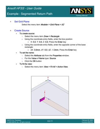 Training Manual
Ansoft HFSS – User Guide
8.2-11
ANSYS, Inc. Proprietary
© 2009 ANSYS, Inc. All rights reserved.
February 20, 2009
Inventory #002704
Example – Segmented Return Path
Set Grid PlaneSet Grid PlaneSet Grid PlaneSet Grid Plane
Select the menu item Modeler > Grid Plane > XZModeler > Grid Plane > XZModeler > Grid Plane > XZModeler > Grid Plane > XZ
Create SourceCreate SourceCreate SourceCreate Source
To create source:To create source:To create source:To create source:
1. Select the menu item Draw > RectangleDraw > RectangleDraw > RectangleDraw > Rectangle
2. Using the coordinate entry fields, enter the box position
X: 0.00.00.00.0, Y: 0.00.00.00.0, Z: 0.00.00.00.0, Press the EnterEnterEnterEnter key
3. Using the coordinate entry fields, enter the opposite corner of the base
rectangle:
dX: 3.0mm3.0mm3.0mm3.0mm, dY: 0.00.00.00.0, dZ: ----1.3mm1.3mm1.3mm1.3mm, Press the EnterEnterEnterEnter key
To set the name:To set the name:To set the name:To set the name:
1. Select the AttributeAttributeAttributeAttribute tab from the PropertiesPropertiesPropertiesProperties window.
2. For the ValueValueValueValue of NameNameNameName type: SourceSourceSourceSource
3. Click the OKOKOKOK button
To fit the view:To fit the view:To fit the view:To fit the view:
1. Select the menu item View > Fit All > Active ViewView > Fit All > Active ViewView > Fit All > Active ViewView > Fit All > Active View....
 