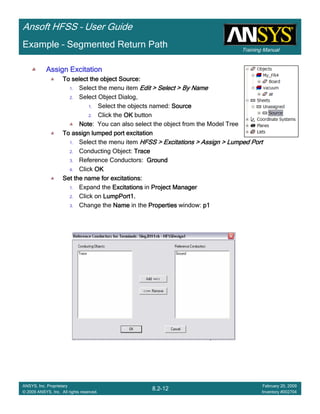 Training Manual
Ansoft HFSS – User Guide
8.2-12
ANSYS, Inc. Proprietary
© 2009 ANSYS, Inc. All rights reserved.
February 20, 2009
Inventory #002704
Example – Segmented Return Path
Assign ExcitationAssign ExcitationAssign ExcitationAssign Excitation
To select the object Source:To select the object Source:To select the object Source:To select the object Source:
1. Select the menu item Edit > Select > By NameEdit > Select > By NameEdit > Select > By NameEdit > Select > By Name
2. Select Object Dialog,
1. Select the objects named: SourceSourceSourceSource
2. Click the OKOKOKOK button
NoteNoteNoteNote: You can also select the object from the Model Tree
To assign lumped port excitationTo assign lumped port excitationTo assign lumped port excitationTo assign lumped port excitation
1. Select the menu item HFSS > Excitations > Assign > Lumped PortHFSS > Excitations > Assign > Lumped PortHFSS > Excitations > Assign > Lumped PortHFSS > Excitations > Assign > Lumped Port
2. Conducting Object: TraceTraceTraceTrace
3. Reference Conductors: GroundGroundGroundGround
4. Click OKOKOKOK
Set the name for excitations:Set the name for excitations:Set the name for excitations:Set the name for excitations:
1. Expand the ExcitationsExcitationsExcitationsExcitations in Project ManagerProject ManagerProject ManagerProject Manager
2. Click on LumpPort1.LumpPort1.LumpPort1.LumpPort1.
3. Change the NameNameNameName in the PropertiesPropertiesPropertiesProperties window: p1p1p1p1
 