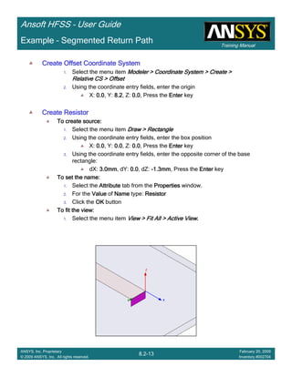 Training Manual
Ansoft HFSS – User Guide
8.2-13
ANSYS, Inc. Proprietary
© 2009 ANSYS, Inc. All rights reserved.
February 20, 2009
Inventory #002704
Example – Segmented Return Path
Create Offset Coordinate SystemCreate Offset Coordinate SystemCreate Offset Coordinate SystemCreate Offset Coordinate System
1. Select the menu item Modeler > Coordinate System > Create >Modeler > Coordinate System > Create >Modeler > Coordinate System > Create >Modeler > Coordinate System > Create >
Relative CS > OffsetRelative CS > OffsetRelative CS > OffsetRelative CS > Offset
2. Using the coordinate entry fields, enter the origin
X: 0.00.00.00.0, Y: 8.28.28.28.2, Z: 0.00.00.00.0, Press the EnterEnterEnterEnter key
Create ResistorCreate ResistorCreate ResistorCreate Resistor
To create source:To create source:To create source:To create source:
1. Select the menu item Draw > RectangleDraw > RectangleDraw > RectangleDraw > Rectangle
2. Using the coordinate entry fields, enter the box position
X: 0.00.00.00.0, Y: 0.00.00.00.0, Z: 0.00.00.00.0, Press the EnterEnterEnterEnter key
3. Using the coordinate entry fields, enter the opposite corner of the base
rectangle:
dX: 3.0mm3.0mm3.0mm3.0mm, dY: 0.00.00.00.0, dZ: ----1.3mm1.3mm1.3mm1.3mm, Press the EnterEnterEnterEnter key
To set the name:To set the name:To set the name:To set the name:
1. Select the AttributeAttributeAttributeAttribute tab from the PropertiesPropertiesPropertiesProperties window.
2. For the ValueValueValueValue of NameNameNameName type: ResistorResistorResistorResistor
3. Click the OKOKOKOK button
To fit the view:To fit the view:To fit the view:To fit the view:
1. Select the menu item View > Fit All > Active ViewView > Fit All > Active ViewView > Fit All > Active ViewView > Fit All > Active View....
 