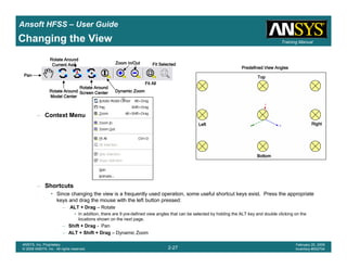 Introduction
1-27
ANSYS, Inc. Proprietary
© 2009 ANSYS, Inc. All rights reserved.
February 23, 2009
Inventory #002593
Training ManualTraining Manual
2-27
ANSYS, Inc. Proprietary
© 2009 ANSYS, Inc. All rights reserved.
February 20, 2009
Inventory #002704
Ansoft HFSS – User Guide
Changing the View
– Context Menu
– Shortcuts
• Since changing the view is a frequently used operation, some useful shortcut keys exist. Press the appropriate
keys and drag the mouse with the left button pressed:
– ALT + Drag – Rotate
• In addition, there are 9 pre-defined view angles that can be selected by holding the ALT key and double clicking on the
locations shown on the next page.
– Shift + Drag - Pan
– ALT + Shift + Drag – Dynamic Zoom
PanPanPanPan
Rotate AroundRotate AroundRotate AroundRotate Around
Model CenterModel CenterModel CenterModel Center
Dynamic ZoomDynamic ZoomDynamic ZoomDynamic Zoom
Zoom In/OutZoom In/OutZoom In/OutZoom In/Out
TopTopTopTop
BottomBottomBottomBottom
RightRightRightRight
Predefined View AnglesPredefined View AnglesPredefined View AnglesPredefined View Angles
LeftLeftLeftLeft
Rotate AroundRotate AroundRotate AroundRotate Around
Current AxisCurrent AxisCurrent AxisCurrent Axis
Rotate AroundRotate AroundRotate AroundRotate Around
Screen CenterScreen CenterScreen CenterScreen Center
Fit AllFit AllFit AllFit All
Fit SelectedFit SelectedFit SelectedFit Selected
 