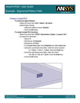 Training Manual
Ansoft HFSS – User Guide
8.2-14
ANSYS, Inc. Proprietary
© 2009 ANSYS, Inc. All rights reserved.
February 20, 2009
Inventory #002704
Example – Segmented Return Path
Assign Lumped RLCAssign Lumped RLCAssign Lumped RLCAssign Lumped RLC
To select the object Resistor:To select the object Resistor:To select the object Resistor:To select the object Resistor:
1.Select the menu item Edit > Select > By NameEdit > Select > By NameEdit > Select > By NameEdit > Select > By Name
2.Select Object Dialog,
1.Select the objects named: ResistorResistorResistorResistor
2.Click the OKOKOKOK button
To assign lumped RLC boundaryTo assign lumped RLC boundaryTo assign lumped RLC boundaryTo assign lumped RLC boundary
1.Select the menu item HFSS > Boundaries> Assign > Lumped RLCHFSS > Boundaries> Assign > Lumped RLCHFSS > Boundaries> Assign > Lumped RLCHFSS > Boundaries> Assign > Lumped RLC
2.Lumped RLC Boundary
1.Name: RRRR
2.Resistance: CheckedCheckedCheckedChecked
3.Resistance: 47 Ohm47 Ohm47 Ohm47 Ohm
4.For Current Flow LineCurrent Flow LineCurrent Flow LineCurrent Flow Line, click UndefinedUndefinedUndefinedUndefined and select New LineNew LineNew LineNew Line
5.Using the coordinate entry fields, enter the vector position
X: 1.5mm1.5mm1.5mm1.5mm, Y: 0.00.00.00.0, Z: ----1.3mm1.3mm1.3mm1.3mm, Press the EnterEnterEnterEnter key
6.Using the coordinate entry fields, enter the vertex
dX: 0.00.00.00.0, dY: 0.00.00.00.0, dZ: 1.3mm1.3mm1.3mm1.3mm, Press the EnterEnterEnterEnter key
7.Click the OKOKOKOK button
 