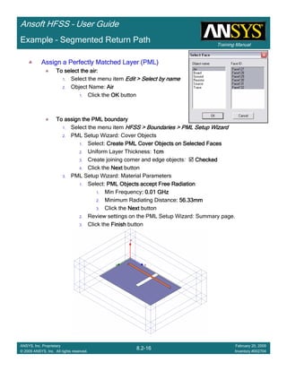 Training Manual
Ansoft HFSS – User Guide
8.2-16
ANSYS, Inc. Proprietary
© 2009 ANSYS, Inc. All rights reserved.
February 20, 2009
Inventory #002704
Example – Segmented Return Path
Assign a Perfectly Matched Layer (PML)Assign a Perfectly Matched Layer (PML)Assign a Perfectly Matched Layer (PML)Assign a Perfectly Matched Layer (PML)
To select the air:To select the air:To select the air:To select the air:
1. Select the menu item Edit > Select by nameEdit > Select by nameEdit > Select by nameEdit > Select by name
2. Object Name: AirAirAirAir
1. Click the OKOKOKOK button
To assign the PML boundaryTo assign the PML boundaryTo assign the PML boundaryTo assign the PML boundary
1. Select the menu item HFSS > Boundaries > PML Setup WizardHFSS > Boundaries > PML Setup WizardHFSS > Boundaries > PML Setup WizardHFSS > Boundaries > PML Setup Wizard
2. PML Setup Wizard: Cover Objects
1. Select: Create PML Cover Objects on Selected FacesCreate PML Cover Objects on Selected FacesCreate PML Cover Objects on Selected FacesCreate PML Cover Objects on Selected Faces
2. Uniform Layer Thickness: 1cm1cm1cm1cm
3. Create joining corner and edge objects: CheckedCheckedCheckedChecked
4. Click the NextNextNextNext button
3. PML Setup Wizard: Material Parameters
1. Select: PMLPMLPMLPML Objects acceptObjects acceptObjects acceptObjects accept Free RadiationFree RadiationFree RadiationFree Radiation
1. Min Frequency: 0.01 GHz: 0.01 GHz: 0.01 GHz: 0.01 GHz
2. Minimum Radiating Distance: 56.33mm: 56.33mm: 56.33mm: 56.33mm
3. Click the NextNextNextNext button
2. Review settings on the PML Setup Wizard: Summary page.
3. Click the FinishFinishFinishFinish button
 