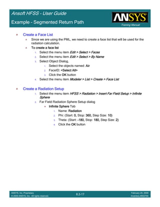 Training Manual
Ansoft HFSS – User Guide
8.2-17
ANSYS, Inc. Proprietary
© 2009 ANSYS, Inc. All rights reserved.
February 20, 2009
Inventory #002704
Example – Segmented Return Path
Create a Face ListCreate a Face ListCreate a Face ListCreate a Face List
Since we are using the PML, we need to create a face list that will be used for the
radiation calculation.
To create a face listTo create a face listTo create a face listTo create a face list
1. Select the menu item Edit > Select > FacesEdit > Select > FacesEdit > Select > FacesEdit > Select > Faces
2. Select the menu item Edit > Select > By NameEdit > Select > By NameEdit > Select > By NameEdit > Select > By Name
3. Select Object Dialog,
1. Select the objects named: AirAirAirAir
2. FaceID: <Select All>: <Select All>: <Select All>: <Select All>
3. Click the OKOKOKOK button
4. Select the menu item Modeler > List > Create > Face ListModeler > List > Create > Face ListModeler > List > Create > Face ListModeler > List > Create > Face List
Create a Radiation SetupCreate a Radiation SetupCreate a Radiation SetupCreate a Radiation Setup
1. Select the menu item HFSS > Radiation > Insert Far Field Setup > InfiniteHFSS > Radiation > Insert Far Field Setup > InfiniteHFSS > Radiation > Insert Far Field Setup > InfiniteHFSS > Radiation > Insert Far Field Setup > Infinite
SphereSphereSphereSphere
2. Far Field Radiation Sphere Setup dialog
Infinite SphereInfinite SphereInfinite SphereInfinite Sphere Tab
1. Name: RadiationRadiationRadiationRadiation
2. Phi: (Start: 0,0,0,0, Stop: 360,360,360,360, Step Size: 10)10)10)10)
3. Theta: (Start: ----180,180,180,180, Stop: 180,180,180,180, Step Size: 2)2)2)2)
4. Click the OKOKOKOK button
 