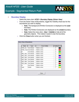 Training Manual
Ansoft HFSS – User Guide
8.2-18
ANSYS, Inc. Proprietary
© 2009 ANSYS, Inc. All rights reserved.
February 20, 2009
Inventory #002704
Example – Segmented Return Path
Boundary DisplayBoundary DisplayBoundary DisplayBoundary Display
1. Select the menu item HFSS > Boundary DisplayHFSS > Boundary DisplayHFSS > Boundary DisplayHFSS > Boundary Display (Solver View)(Solver View)(Solver View)(Solver View)
2. From the Solver View of Boundaries, toggle the Visibility check box for the
boundaries you wish to display.
Note:Note:Note:Note: The background (Perfect Conductor) is displayed as the outerouterouterouter
boundary.
Note:Note:Note:Note: The Perfect Conductors are displayed as the smetalsmetalsmetalsmetal boundary.
Note:Note:Note:Note: Select the menu item, View > VisibilityView > VisibilityView > VisibilityView > Visibility to hide all of the
geometry objects. This makes it easier to see the boundary
3. Click the CloseCloseCloseClose button when you are finished.
 