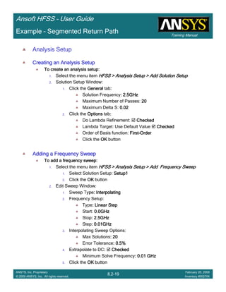 Training Manual
Ansoft HFSS – User Guide
8.2-19
ANSYS, Inc. Proprietary
© 2009 ANSYS, Inc. All rights reserved.
February 20, 2009
Inventory #002704
Example – Segmented Return Path
Analysis Setup
Creating an Analysis SetupCreating an Analysis SetupCreating an Analysis SetupCreating an Analysis Setup
To create an analysis setup:To create an analysis setup:To create an analysis setup:To create an analysis setup:
1. Select the menu item HFSS > Analysis Setup > Add Solution SetupHFSS > Analysis Setup > Add Solution SetupHFSS > Analysis Setup > Add Solution SetupHFSS > Analysis Setup > Add Solution Setup
2. Solution Setup Window:
1. Click the GeneralGeneralGeneralGeneral tab::::
Solution Frequency: 2.5GHz: 2.5GHz: 2.5GHz: 2.5GHz
Maximum Number of Passes: 20202020
Maximum Delta S: 0.020.020.020.02
2. Click the OptionsOptionsOptionsOptions tab::::
Do Lambda Refinement: CheckedCheckedCheckedChecked
Lambda Target: Use Default Value CheckedCheckedCheckedChecked
Order of Basis function: FirstFirstFirstFirst----OrderOrderOrderOrder
Click the OKOKOKOK button
Adding a Frequency SweepAdding a Frequency SweepAdding a Frequency SweepAdding a Frequency Sweep
To add a frequency sweep:To add a frequency sweep:To add a frequency sweep:To add a frequency sweep:
1. Select the menu item HFSS > Analysis Setup > Add Frequency SweepHFSS > Analysis Setup > Add Frequency SweepHFSS > Analysis Setup > Add Frequency SweepHFSS > Analysis Setup > Add Frequency Sweep
1. Select Solution Setup: Setup1Setup1Setup1Setup1
2. Click the OKOKOKOK button
2. Edit Sweep Window:
1. Sweep Type: Interpolating: Interpolating: Interpolating: Interpolating
2. Frequency Setup:
Type: Linear Step: Linear Step: Linear Step: Linear Step
Start: 0.0GHz0.0GHz0.0GHz0.0GHz
Stop: 2.5GHz: 2.5GHz: 2.5GHz: 2.5GHz
Step: 0.01GHz: 0.01GHz: 0.01GHz: 0.01GHz
3. Interpolating Sweep Options:
Max Solutions: 20: 20: 20: 20
Error Tolerance: 0.5%: 0.5%: 0.5%: 0.5%
4. Extrapolate to DC:::: CheckedCheckedCheckedChecked
Minimum Solve Frequency: 0.01 GHz: 0.01 GHz: 0.01 GHz: 0.01 GHz
5. Click the OKOKOKOK button
 
