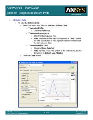 Training Manual
Ansoft HFSS – User Guide
8.2-21
ANSYS, Inc. Proprietary
© 2009 ANSYS, Inc. All rights reserved.
February 20, 2009
Inventory #002704
Example – Segmented Return Path
Solution DataSolution DataSolution DataSolution Data
To view the Solution Data:To view the Solution Data:To view the Solution Data:To view the Solution Data:
1. Select the menu item HFSS > Results > Solution DataHFSS > Results > Solution DataHFSS > Results > Solution DataHFSS > Results > Solution Data
To view the Profile:To view the Profile:To view the Profile:To view the Profile:
1. Click the ProfileProfileProfileProfile Tab.
To view the Convergence:To view the Convergence:To view the Convergence:To view the Convergence:
1. Click the ConvergenceConvergenceConvergenceConvergence Tab
Note:Note:Note:Note: The default view is for convergence is TableTableTableTable. Select
the PlotPlotPlotPlot radio button to view a graphical representations of
the convergence data.
To view the Matrix Data:To view the Matrix Data:To view the Matrix Data:To view the Matrix Data:
1. Click the Matrix DataMatrix DataMatrix DataMatrix Data Tab
Note:Note:Note:Note: To view a real-time update of the Matrix Data, set the
Simulation to Setup1, Last AdaptiveSetup1, Last AdaptiveSetup1, Last AdaptiveSetup1, Last Adaptive
2. Click the CloseCloseCloseClose button
 