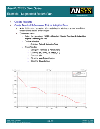 Training Manual
Ansoft HFSS – User Guide
8.2-22
ANSYS, Inc. Proprietary
© 2009 ANSYS, Inc. All rights reserved.
February 20, 2009
Inventory #002704
Example – Segmented Return Path
Create Reports
Create Terminal SCreate Terminal SCreate Terminal SCreate Terminal S----Parameter Plot vs. Adaptive PassParameter Plot vs. Adaptive PassParameter Plot vs. Adaptive PassParameter Plot vs. Adaptive Pass
Note:Note:Note:Note: If this report is created prior or during the solution process, a real-time
update of the results are displayed
To create a report:To create a report:To create a report:To create a report:
1. Select the menu item HFSS > Results > Create Terminal Solution DataHFSS > Results > Create Terminal Solution DataHFSS > Results > Create Terminal Solution DataHFSS > Results > Create Terminal Solution Data
Report >Report >Report >Report > Rectangular PlotRectangular PlotRectangular PlotRectangular Plot
2. Context Window:
1. Solution: Setup1: AdaptivePassSetup1: AdaptivePassSetup1: AdaptivePassSetup1: AdaptivePass
3. Trace Window
1. Category: Terminal S ParametersTerminal S ParametersTerminal S ParametersTerminal S Parameters
2. Quantity: St(Trace_T1, Trace_T1)St(Trace_T1, Trace_T1)St(Trace_T1, Trace_T1)St(Trace_T1, Trace_T1)
3. Function: dBdBdBdB
4. Click the New ReportNew ReportNew ReportNew Report button
5. Click the CloseCloseCloseClose button
 
