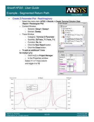 Training Manual
Ansoft HFSS – User Guide
8.2-23
ANSYS, Inc. Proprietary
© 2009 ANSYS, Inc. All rights reserved.
February 20, 2009
Inventory #002704
Example – Segmented Return Path
Create ZCreate ZCreate ZCreate Z----Parameter PlotParameter PlotParameter PlotParameter Plot –––– Real/ImaginaryReal/ImaginaryReal/ImaginaryReal/Imaginary
1. Select the menu item HFSS > Results > Create Terminal Solution DataHFSS > Results > Create Terminal Solution DataHFSS > Results > Create Terminal Solution DataHFSS > Results > Create Terminal Solution Data
Report >Report >Report >Report > Rectangular PlotRectangular PlotRectangular PlotRectangular Plot
2. Context Window:
1. Solution: Setup1: Sweep1Setup1: Sweep1Setup1: Sweep1Setup1: Sweep1
2. Domain: SweepSweepSweepSweep
3. Trace Window
1. Category: TerminalTerminalTerminalTerminal Z ParameterZ ParameterZ ParameterZ Parameter
2. Quantity: Zt(Trace_T1,Trace_T1)Zt(Trace_T1,Trace_T1)Zt(Trace_T1,Trace_T1)Zt(Trace_T1,Trace_T1)
3. Function: Re, ImRe, ImRe, ImRe, Im
4. Click the New ReportNew ReportNew ReportNew Report button
5. Click the CloseCloseCloseClose button
4.4.4.4. To add an additional YTo add an additional YTo add an additional YTo add an additional Y----AxisAxisAxisAxis
for im(Z(p1,p1))for im(Z(p1,p1))for im(Z(p1,p1))for im(Z(p1,p1))
1. Click Im(Z) in Project ManagerProject ManagerProject ManagerProject Manager
2. In the Properties window:
Select Y1 in Y Axis column
and toggle it to Y2Y2Y2Y2
 