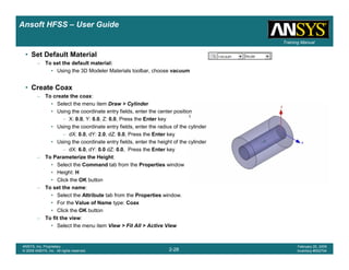 Introduction
1-28
ANSYS, Inc. Proprietary
© 2009 ANSYS, Inc. All rights reserved.
February 23, 2009
Inventory #002593
Training ManualTraining Manual
2-28
ANSYS, Inc. Proprietary
© 2009 ANSYS, Inc. All rights reserved.
February 20, 2009
Inventory #002704
Ansoft HFSS – User Guide
• Set Default Material
– To set the default material:
• Using the 3D Modeler Materials toolbar, choose vacuum
• Create Coax
– To create the coax:
• Select the menu item Draw > Cylinder
• Using the coordinate entry fields, enter the center position
– X: 0.0, Y: 0.0, Z: 0.0, Press the Enter key
• Using the coordinate entry fields, enter the radius of the cylinder
– dX: 0.0, dY: 2.0, dZ: 0.0, Press the Enter key
• Using the coordinate entry fields, enter the height of the cylinder
– dX: 6.0, dY: 0.0 dZ: 0.0, Press the Enter key
– To Parameterize the Height:
• Select the Command tab from the Properties window
• Height: H
• Click the OK button
– To set the name:
• Select the Attribute tab from the Properties window.
• For the Value of Name type: Coax
• Click the OK button
– To fit the view:
• Select the menu item View > Fit All > Active View
 